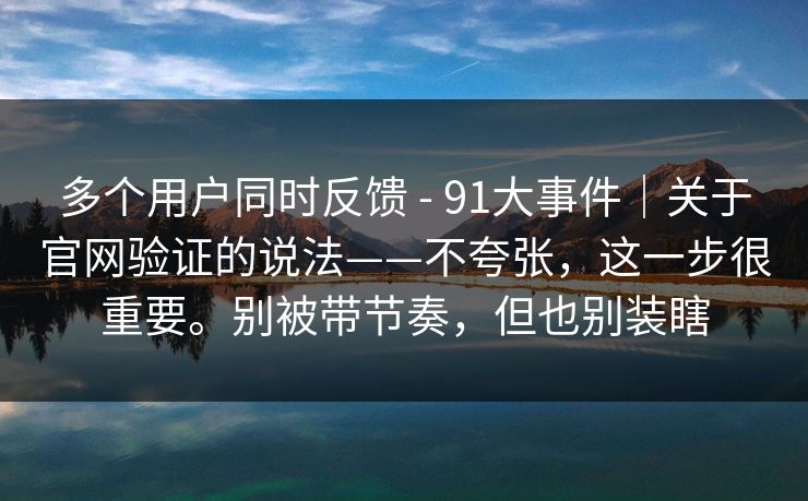 多个用户同时反馈 - 91大事件｜关于官网验证的说法——不夸张，这一步很重要。别被带节奏，但也别装瞎