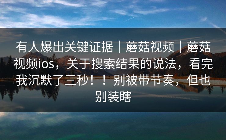 有人爆出关键证据｜蘑菇视频｜蘑菇视频ios，关于搜索结果的说法，看完我沉默了三秒！！别被带节奏，但也别装瞎