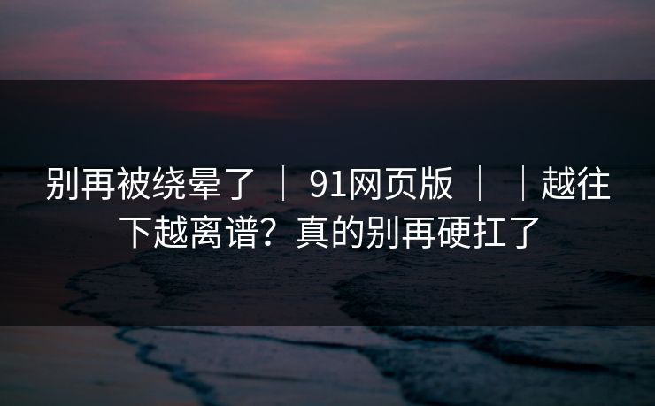 别再被绕晕了 ｜ 91网页版 ｜ ｜越往下越离谱？真的别再硬扛了