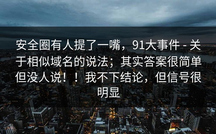 安全圈有人提了一嘴，91大事件 - 关于相似域名的说法；其实答案很简单但没人说！！我不下结论，但信号很明显
