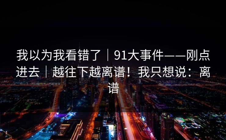 我以为我看错了|91大事件——刚点进去|越往下越离谱!我只想说:离谱 我以为我看错了|91大事件——刚点进去|越往下越离谱!我只想说:离谱