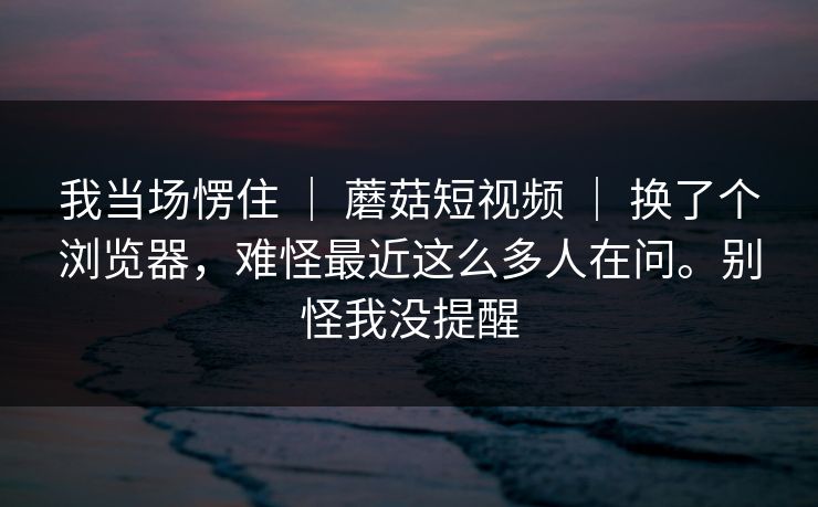 我当场愣住 ｜ 蘑菇短视频 ｜ 换了个浏览器，难怪最近这么多人在问。别怪我没提醒