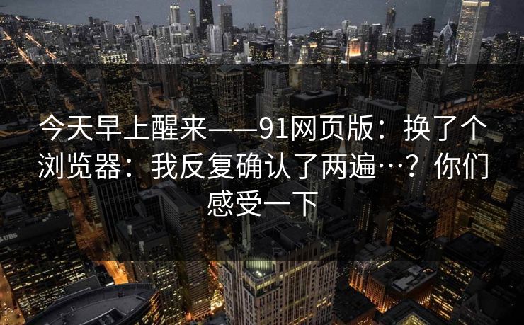 今天早上醒来——91网页版：换了个浏览器：我反复确认了两遍…？你们感受一下