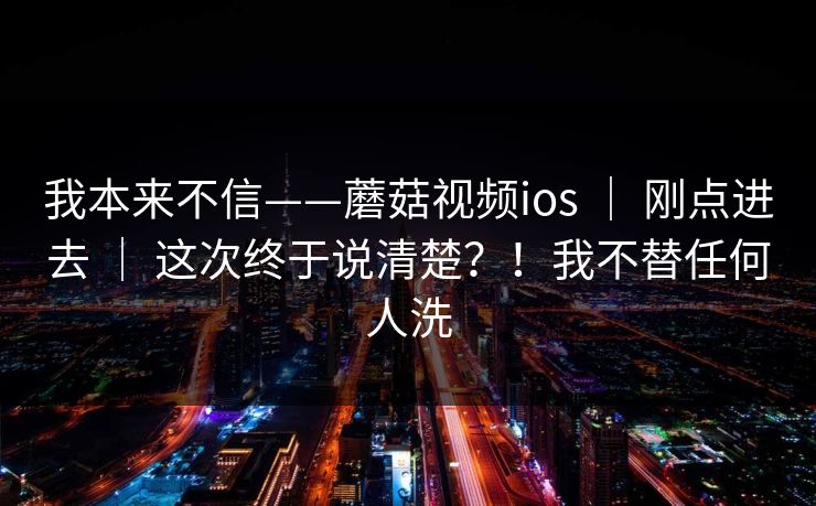 我本来不信——蘑菇视频ios | 刚点进去 | 这次终于说清楚?!我不替任何人洗 我本来不信——蘑菇视频ios | 刚点进去 | 这次终于说清楚?!我不替任何人洗