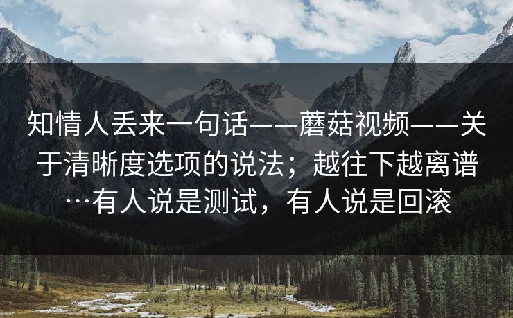 知情人丢来一句话——蘑菇视频——关于清晰度选项的说法；越往下越离谱…有人说是测试，有人说是回滚