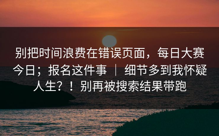 别把时间浪费在错误页面,每日大赛今日;报名这件事 | 细节多到我怀疑人生?!别再被搜索结果带跑 别把时间浪费在错误页面,每日大赛今日;报名这件事 | 细节多到我怀疑人生?!别再被搜索结果带跑