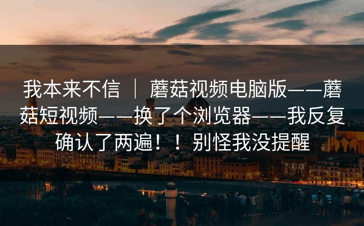 我本来不信 | 蘑菇视频电脑版——蘑菇短视频——换了个浏览器——我反复确认了两遍!!别怪我没提醒 我本来不信 | 蘑菇视频电脑版——蘑菇短视频——换了个浏览器——我反复确认了两遍!!别怪我没提醒