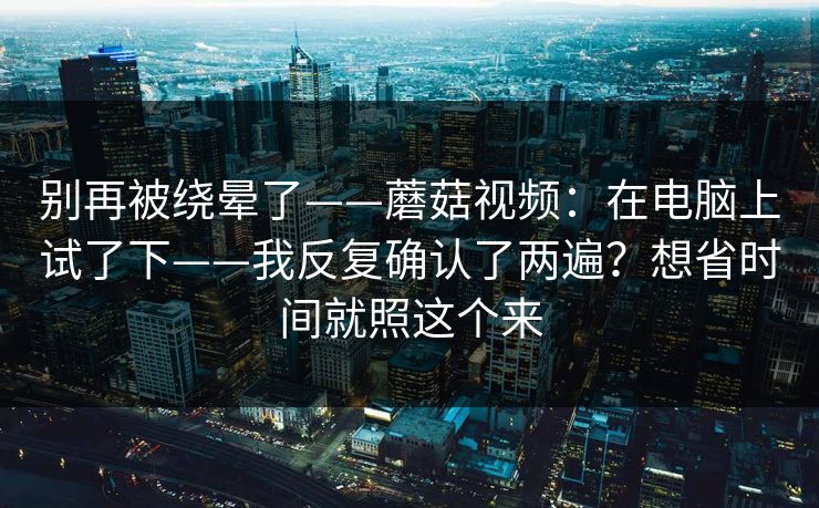 别再被绕晕了——蘑菇视频:在电脑上试了下——我反复确认了两遍?想省时间就照这个来 别再被绕晕了——蘑菇视频:在电脑上试了下——我反复确认了两遍?想省时间就照这个来