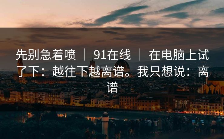 先别急着喷 | 91在线 | 在电脑上试了下:越往下越离谱。我只想说:离谱 先别急着喷 | 91在线 | 在电脑上试了下:越往下越离谱。我只想说:离谱
