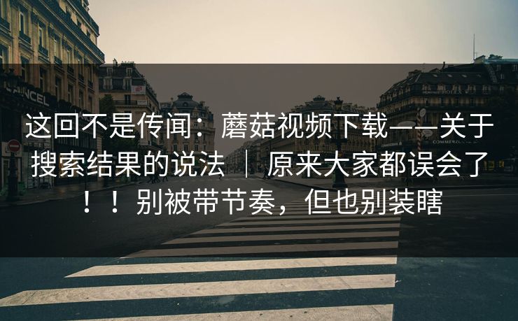 这回不是传闻：蘑菇视频下载——关于搜索结果的说法 ｜ 原来大家都误会了！！别被带节奏，但也别装瞎