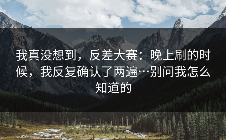 我真没想到，反差大赛：晚上刷的时候，我反复确认了两遍…别问我怎么知道的