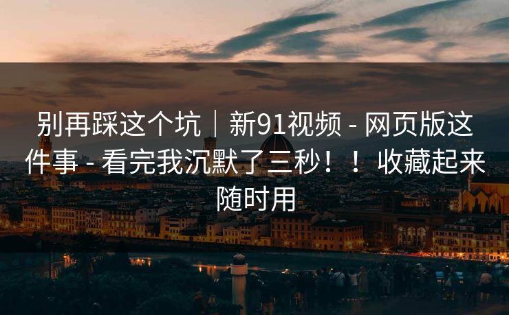 别再踩这个坑｜新91视频 - 网页版这件事 - 看完我沉默了三秒！！收藏起来随时用
