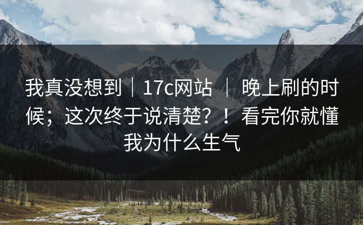 我真没想到｜17c网站 ｜ 晚上刷的时候；这次终于说清楚？！看完你就懂我为什么生气