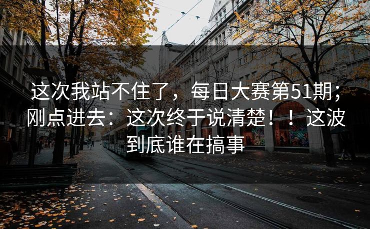 这次我站不住了,每日大赛第51期;刚点进去:这次终于说清楚!!这波到底谁在搞事 这次我站不住了,每日大赛第51期;刚点进去:这次终于说清楚!!这波到底谁在搞事