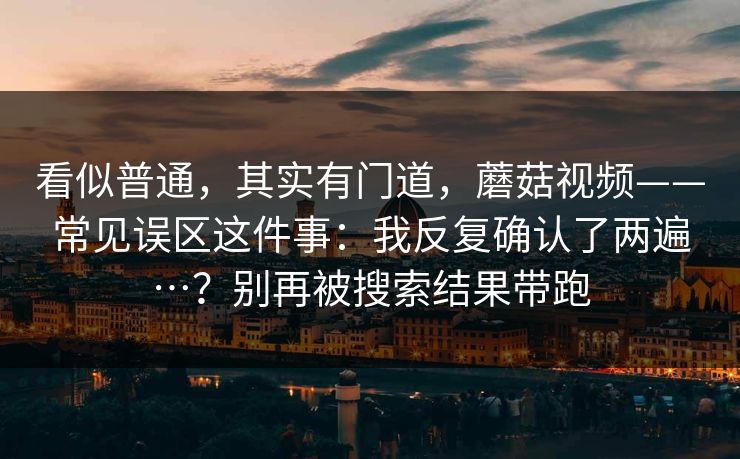 看似普通,其实有门道,蘑菇视频——常见误区这件事:我反复确认了两遍…?别再被搜索结果带跑 看似普通,其实有门道,蘑菇视频——常见误区这件事:我反复确认了两遍…?别再被搜索结果带跑