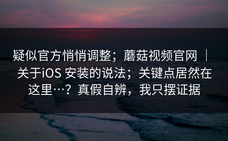疑似官方悄悄调整;蘑菇视频官网 | 关于iOS 安装的说法;关键点居然在这里…?真假自辨,我只摆证据 疑似官方悄悄调整;蘑菇视频官网 | 关于iOS 安装的说法;关键点居然在这里…?真假自辨,我只摆证据