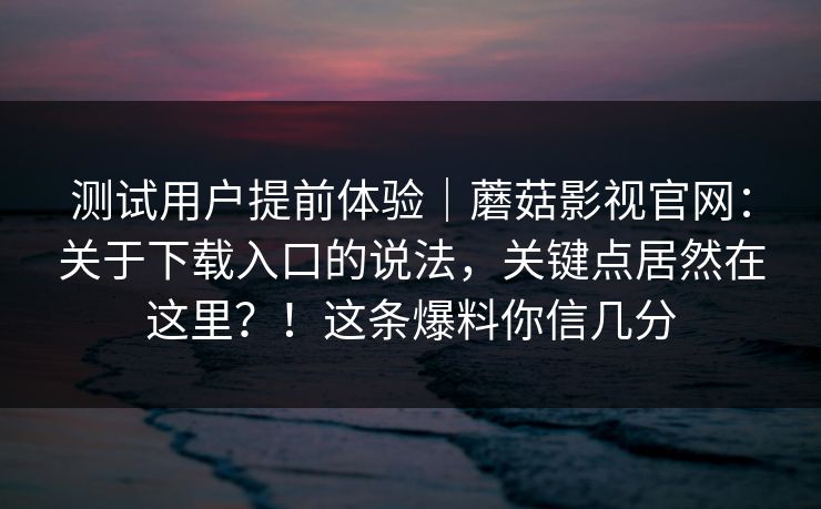 测试用户提前体验｜蘑菇影视官网：关于下载入口的说法，关键点居然在这里？！这条爆料你信几分