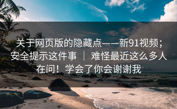 关于网页版的隐藏点——新91视频;安全提示这件事 | 难怪最近这么多人在问!学会了你会谢谢我 关于网页版的隐藏点——新91视频;安全提示这件事 | 难怪最近这么多人在问!学会了你会谢谢我