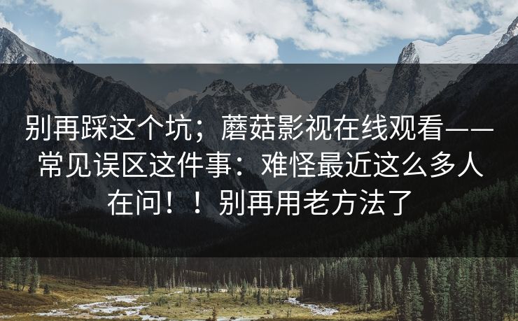 别再踩这个坑；蘑菇影视在线观看——常见误区这件事：难怪最近这么多人在问！！别再用老方法了