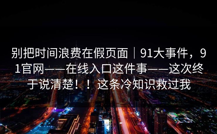 别把时间浪费在假页面|91大事件,91官网——在线入口这件事——这次终于说清楚!!这条冷知识救过我 别把时间浪费在假页面|91大事件,91官网——在线入口这件事——这次终于说清楚!!这条冷知识救过我