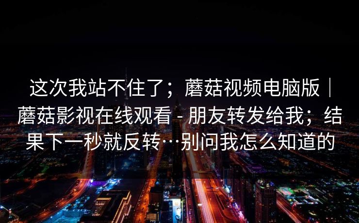 这次我站不住了;蘑菇视频电脑版|蘑菇影视在线观看 - 朋友转发给我;结果下一秒就反转…别问我怎么知道的 这次我站不住了;蘑菇视频电脑版|蘑菇影视在线观看 - 朋友转发给我;结果下一秒就反转…别问我怎么知道的