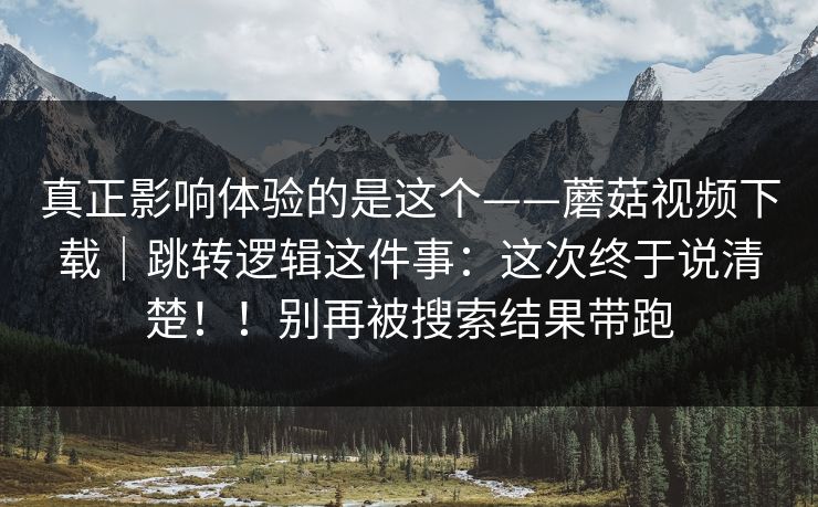 真正影响体验的是这个——蘑菇视频下载｜跳转逻辑这件事：这次终于说清楚！！别再被搜索结果带跑