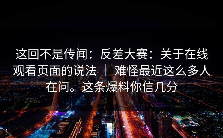 这回不是传闻：反差大赛：关于在线观看页面的说法 ｜ 难怪最近这么多人在问。这条爆料你信几分