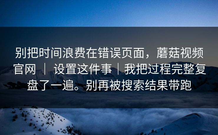 别把时间浪费在错误页面，蘑菇视频官网 ｜ 设置这件事｜我把过程完整复盘了一遍。别再被搜索结果带跑