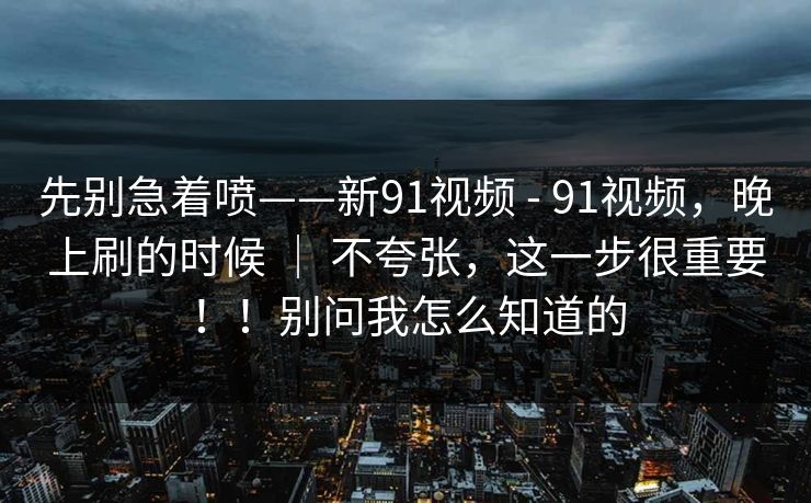 先别急着喷——新91视频 - 91视频,晚上刷的时候 | 不夸张,这一步很重要!!别问我怎么知道的 先别急着喷——新91视频 - 91视频,晚上刷的时候 | 不夸张,这一步很重要!!别问我怎么知道的