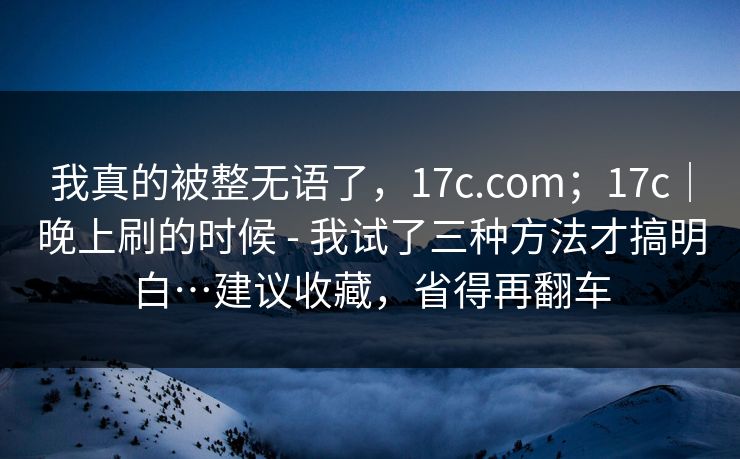 我真的被整无语了，17c.com；17c｜晚上刷的时候 - 我试了三种方法才搞明白…建议收藏，省得再翻车