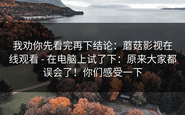 我劝你先看完再下结论：蘑菇影视在线观看 - 在电脑上试了下：原来大家都误会了！你们感受一下