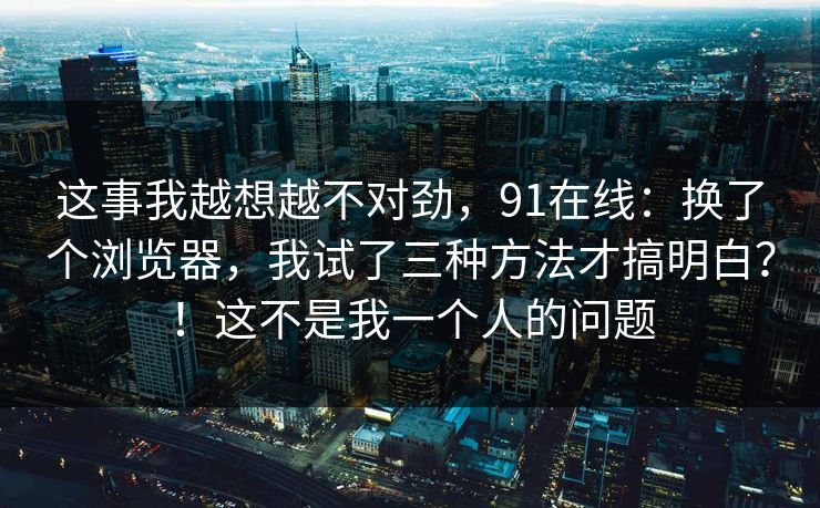 这事我越想越不对劲，91在线：换了个浏览器，我试了三种方法才搞明白？！这不是我一个人的问题