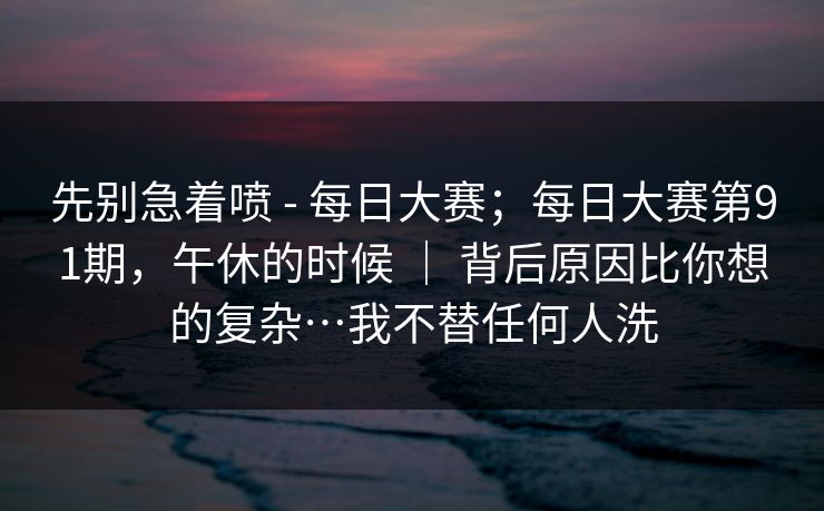 先别急着喷 - 每日大赛；每日大赛第91期，午休的时候 ｜ 背后原因比你想的复杂…我不替任何人洗