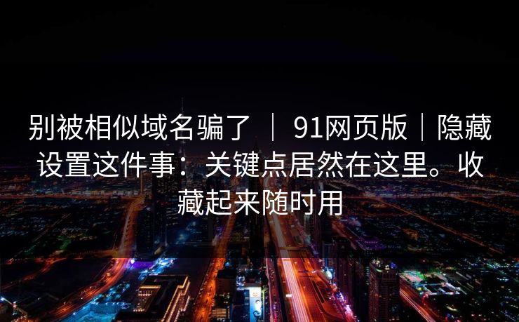 别被相似域名骗了 | 91网页版|隐藏设置这件事:关键点居然在这里。收藏起来随时用 别被相似域名骗了 | 91网页版|隐藏设置这件事:关键点居然在这里。收藏起来随时用