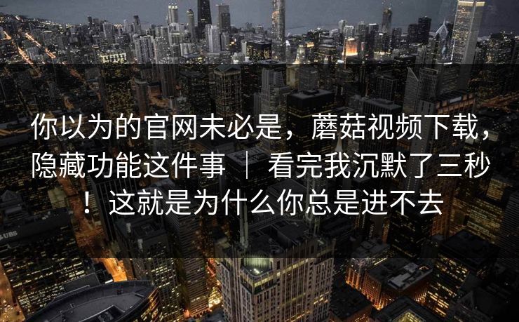 你以为的官网未必是，蘑菇视频下载，隐藏功能这件事 ｜ 看完我沉默了三秒！这就是为什么你总是进不去