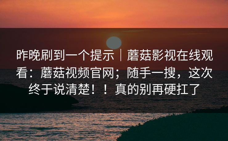 昨晚刷到一个提示｜蘑菇影视在线观看：蘑菇视频官网；随手一搜，这次终于说清楚！！真的别再硬扛了