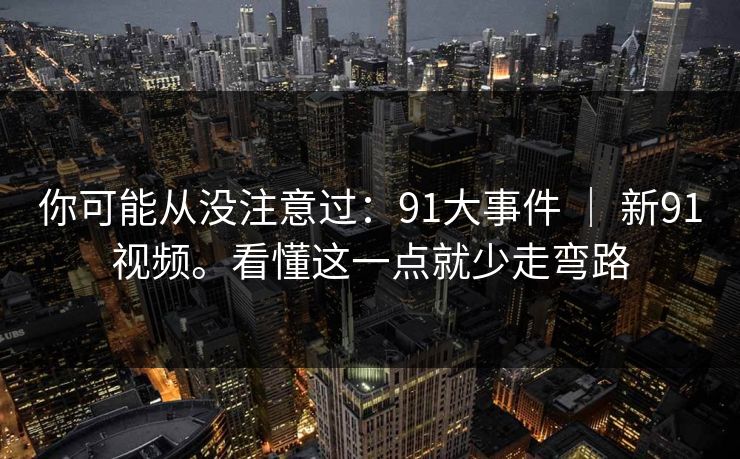 你可能从没注意过：91大事件 ｜ 新91视频。看懂这一点就少走弯路