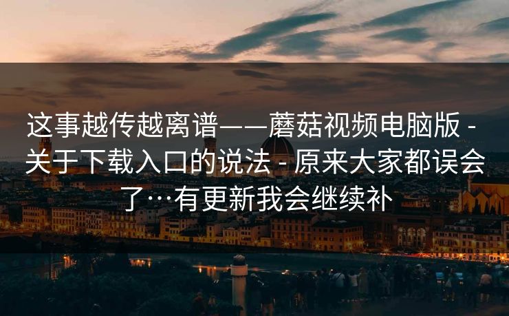 这事越传越离谱——蘑菇视频电脑版 - 关于下载入口的说法 - 原来大家都误会了…有更新我会继续补 这事越传越离谱——蘑菇视频电脑版 - 关于下载入口的说法 - 原来大家都误会了…有更新我会继续补