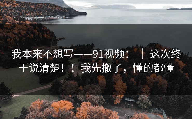 我本来不想写——91视频： ｜ 这次终于说清楚！！我先撤了，懂的都懂