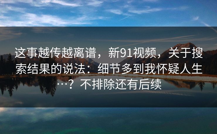 这事越传越离谱,新91视频,关于搜索结果的说法:细节多到我怀疑人生…?不排除还有后续 这事越传越离谱,新91视频,关于搜索结果的说法:细节多到我怀疑人生…?不排除还有后续