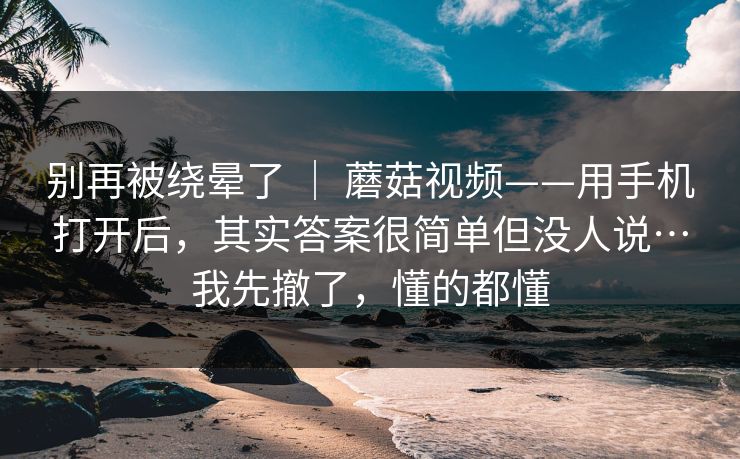 别再被绕晕了 ｜ 蘑菇视频——用手机打开后，其实答案很简单但没人说…我先撤了，懂的都懂