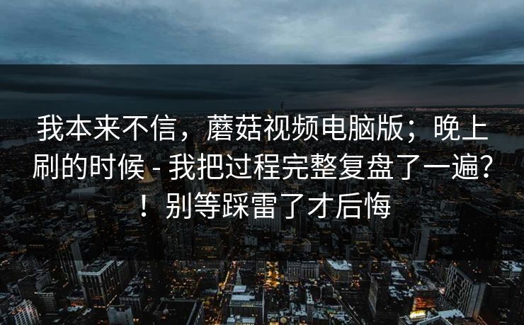 我本来不信,蘑菇视频电脑版;晚上刷的时候 - 我把过程完整复盘了一遍?!别等踩雷了才后悔 我本来不信,蘑菇视频电脑版;晚上刷的时候 - 我把过程完整复盘了一遍?!别等踩雷了才后悔
