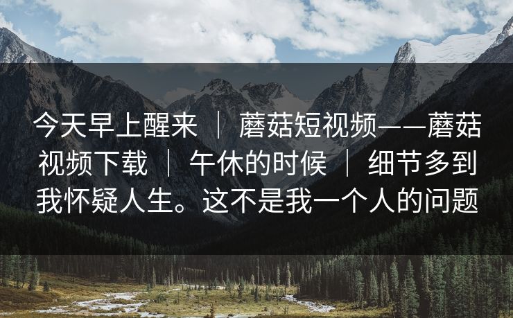 今天早上醒来 ｜ 蘑菇短视频——蘑菇视频下载 ｜ 午休的时候 ｜ 细节多到我怀疑人生。这不是我一个人的问题
