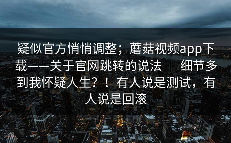 疑似官方悄悄调整；蘑菇视频app下载——关于官网跳转的说法 ｜ 细节多到我怀疑人生？！有人说是测试，有人说是回滚