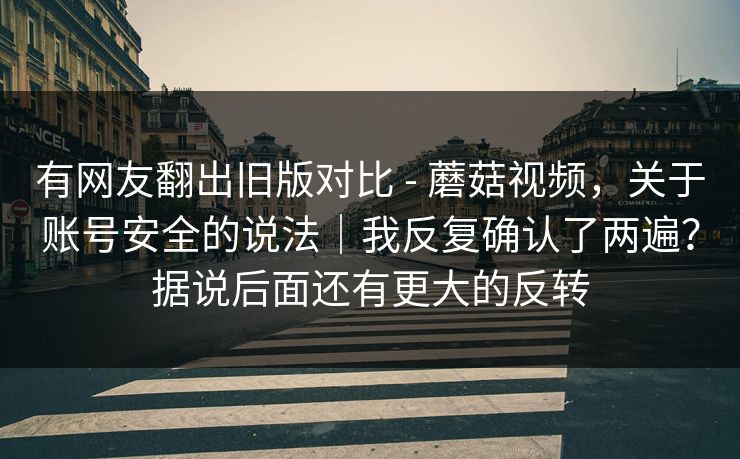有网友翻出旧版对比 - 蘑菇视频，关于账号安全的说法｜我反复确认了两遍？据说后面还有更大的反转