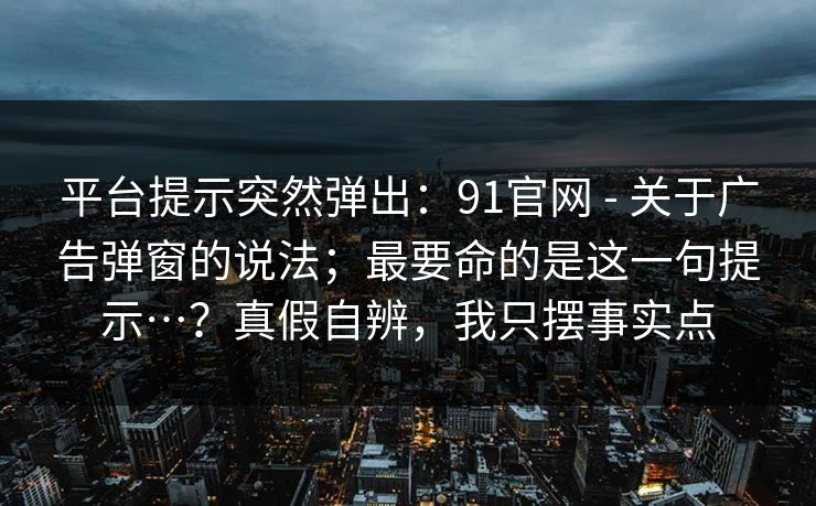 平台提示突然弹出：91官网 - 关于广告弹窗的说法；最要命的是这一句提示…？真假自辨，我只摆事实点