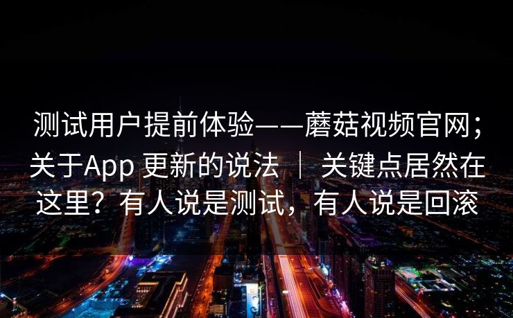测试用户提前体验——蘑菇视频官网;关于App 更新的说法 | 关键点居然在这里?有人说是测试,有人说是回滚 测试用户提前体验——蘑菇视频官网;关于App 更新的说法 | 关键点居然在这里?有人说是测试,有人说是回滚