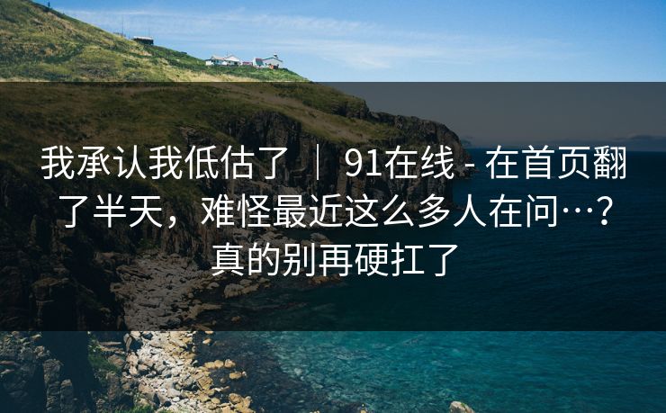 我承认我低估了 ｜ 91在线 - 在首页翻了半天，难怪最近这么多人在问…？真的别再硬扛了