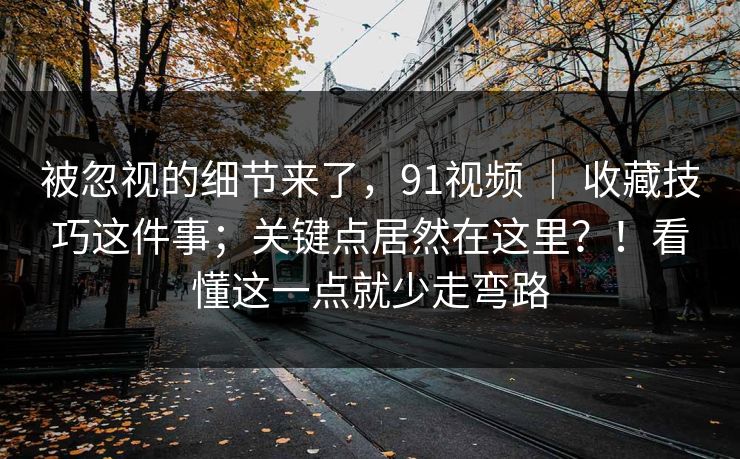 被忽视的细节来了，91视频 ｜ 收藏技巧这件事；关键点居然在这里？！看懂这一点就少走弯路
