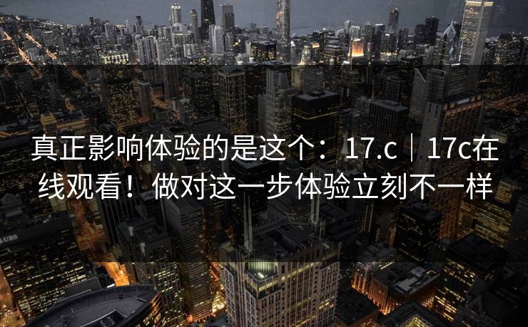真正影响体验的是这个：17.c｜17c在线观看！做对这一步体验立刻不一样